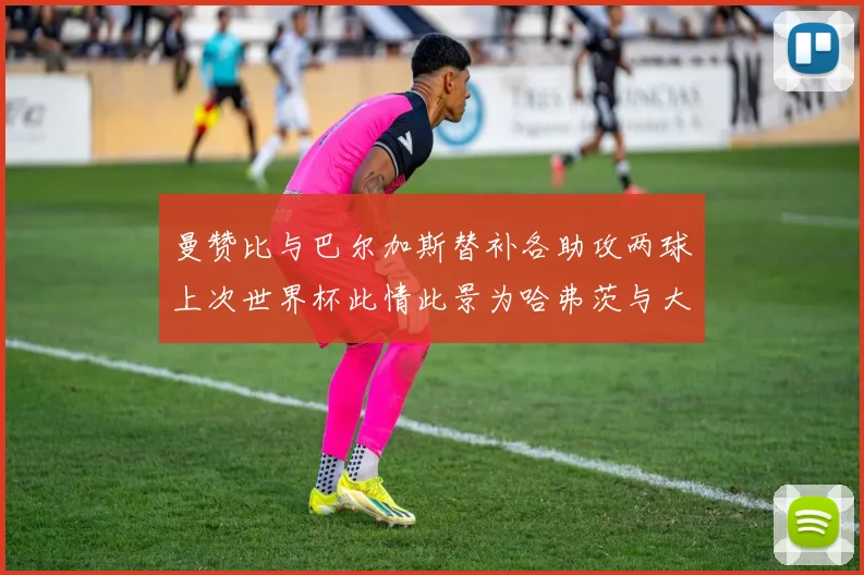曼赞比与巴尔加斯替补各助攻两球上次世界杯此情此景为哈弗茨与大菲尔