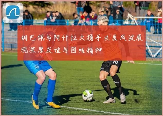 姆巴佩与阿什拉夫携手共度风波展现深厚友谊与团结精神