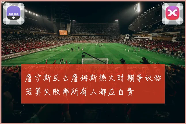 詹宁斯反击詹姆斯热火时期争议称若算失败那所有人都应自责