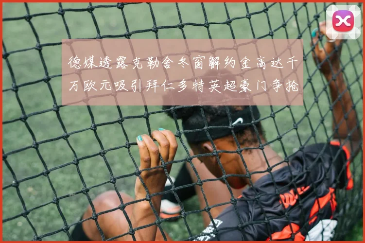 德媒透露克勒舍冬窗解约金高达千万欧元吸引拜仁多特英超豪门争抢