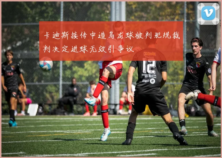 卡迪斯接传中造乌龙球被判犯规裁判决定进球无效引争议