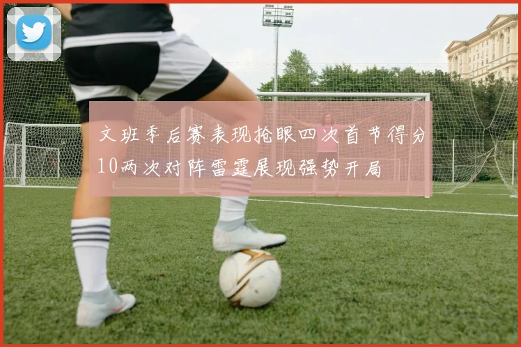 文班季后赛表现抢眼四次首节得分10两次对阵雷霆展现强势开局