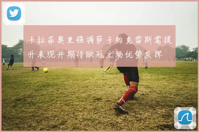 卡拉菲奥里强调萨卡约克雷斯需提升表现并期待欧冠主场优势发挥