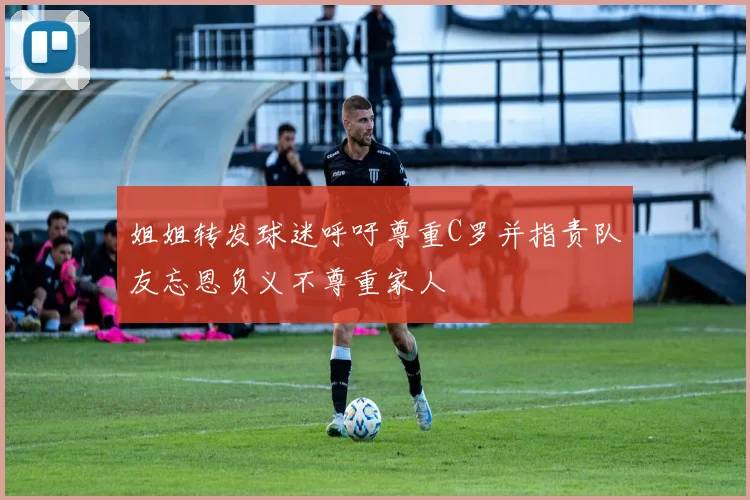 姐姐转发球迷呼吁尊重C罗并指责队友忘恩负义不尊重家人
