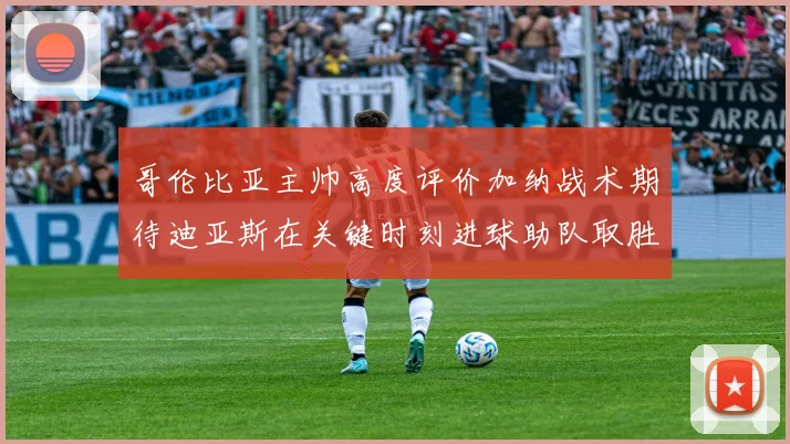 哥伦比亚主帅高度评价加纳战术期待迪亚斯在关键时刻进球助队取胜