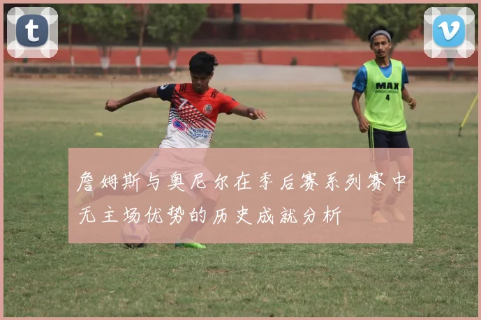 詹姆斯与奥尼尔在季后赛系列赛中无主场优势的历史成就分析