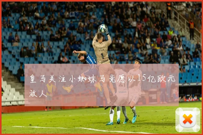 皇马关注小蜘蛛马竞愿以15亿欧元放人